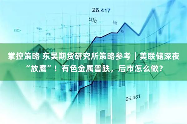 掌控策略 东吴期货研究所策略参考｜美联储深夜“放鹰”！有色金属普跌，后市怎么做？