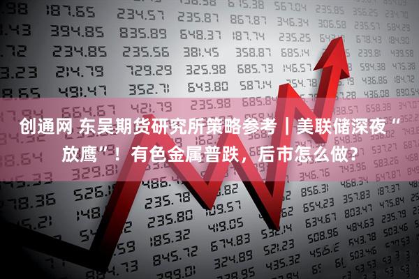 创通网 东吴期货研究所策略参考｜美联储深夜“放鹰”！有色金属普跌，后市怎么做？