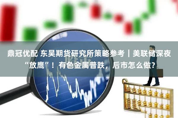 鼎冠优配 东吴期货研究所策略参考｜美联储深夜“放鹰”！有色金属普跌，后市怎么做？