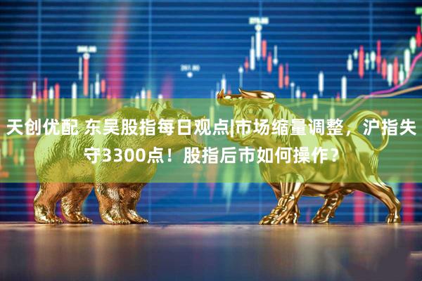 天创优配 东吴股指每日观点|市场缩量调整，沪指失守3300点！股指后市如何操作？