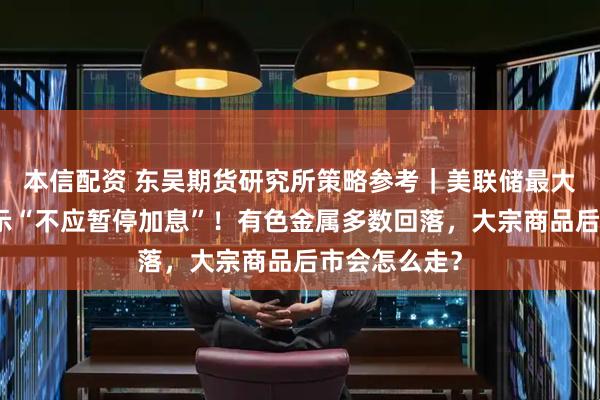 本信配资 东吴期货研究所策略参考｜美联储最大鹰派现身表示“不应暂停加息”！有色金属多数回落，大宗商品后市会怎么走？