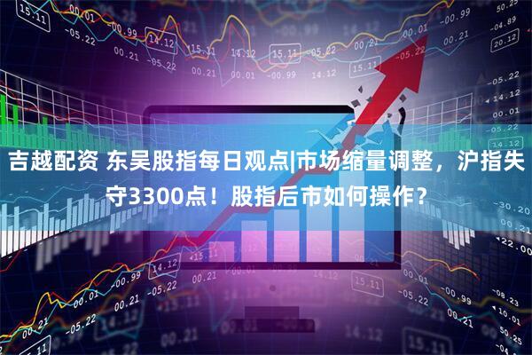 吉越配资 东吴股指每日观点|市场缩量调整，沪指失守3300点！股指后市如何操作？