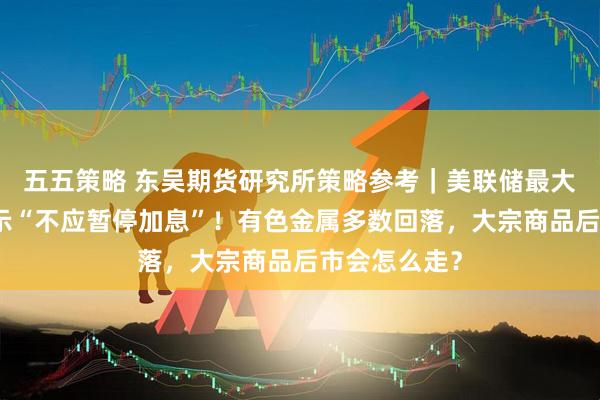 五五策略 东吴期货研究所策略参考｜美联储最大鹰派现身表示“不应暂停加息”！有色金属多数回落，大宗商品后市会怎么走？