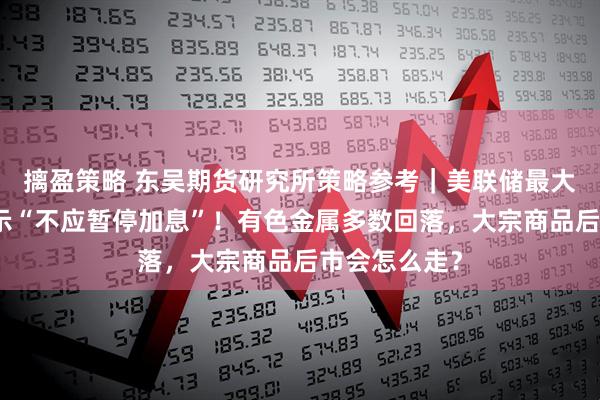 摛盈策略 东吴期货研究所策略参考｜美联储最大鹰派现身表示“不应暂停加息”！有色金属多数回落，大宗商品后市会怎么走？