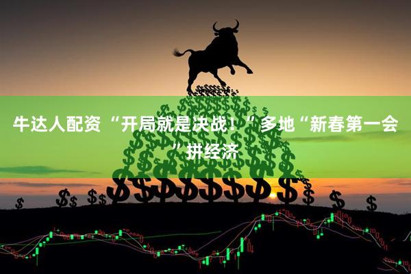牛达人配资 “开局就是决战！”多地“新春第一会”拼经济