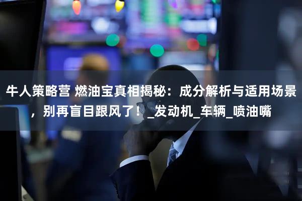 牛人策略营 燃油宝真相揭秘：成分解析与适用场景，别再盲目跟风了！_发动机_车辆_喷油嘴