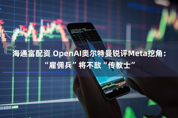 海通富配资 OpenAI奥尔特曼锐评Meta挖角：“雇佣兵”将不敌“传教士”