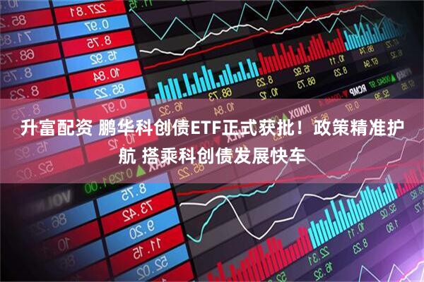 升富配资 鹏华科创债ETF正式获批！政策精准护航 搭乘科创债发展快车