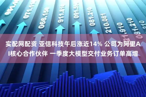 实配网配资 亚信科技午后涨近14% 公司为阿里AI核心合作伙伴 一季度大模型交付业务订单高增