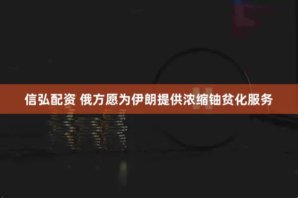 信弘配资 俄方愿为伊朗提供浓缩铀贫化服务