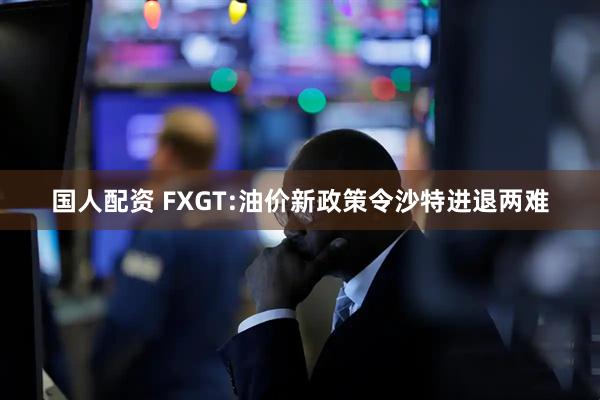 国人配资 FXGT:油价新政策令沙特进退两难