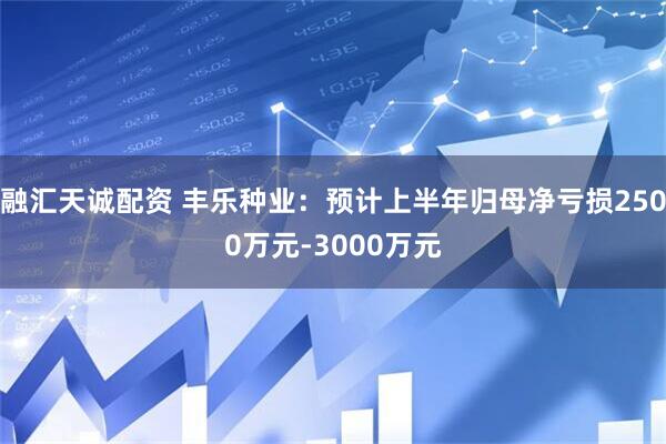 融汇天诚配资 丰乐种业：预计上半年归母净亏损2500万元-3000万元