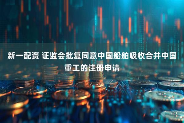 新一配资 证监会批复同意中国船舶吸收合并中国重工的注册申请