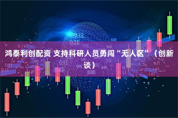 鸿泰利创配资 支持科研人员勇闯“无人区”（创新谈）