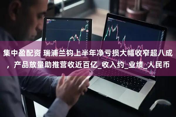 集中盈配资 瑞浦兰钧上半年净亏损大幅收窄超八成，产品放量助推营收近百亿_收入约_业绩_人民币