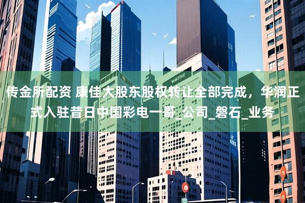 传金所配资 康佳大股东股权转让全部完成，华润正式入驻昔日中国彩电一哥_公司_磐石_业务