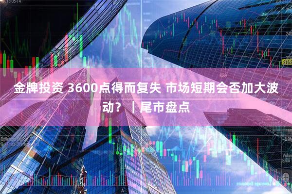 金牌投资 3600点得而复失 市场短期会否加大波动？｜尾市盘点