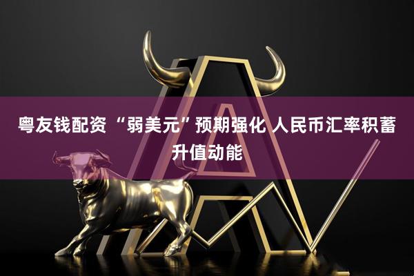 粤友钱配资 “弱美元”预期强化 人民币汇率积蓄升值动能