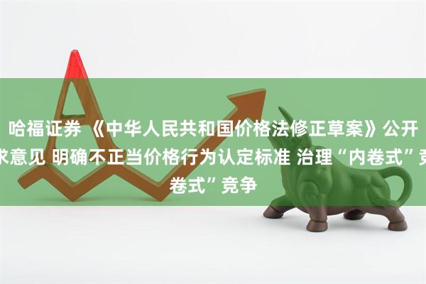 哈福证券 《中华人民共和国价格法修正草案》公开征求意见 明确不正当价格行为认定标准 治理“内卷式”竞争