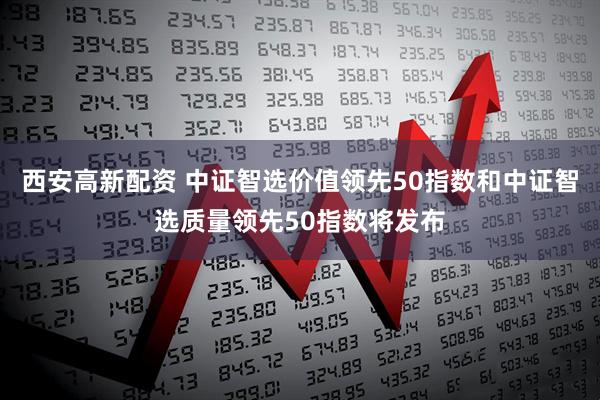 西安高新配资 中证智选价值领先50指数和中证智选质量领先50指数将发布