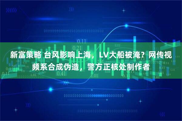 新富策略 台风影响上海，LV大船被淹？网传视频系合成伪造，警方正核处制作者