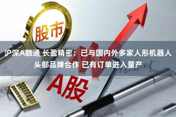 沪深A融通 长盈精密：已与国内外多家人形机器人头部品牌合作 已有订单进入量产