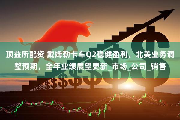 顶益所配资 戴姆勒卡车Q2稳健盈利，北美业务调整预期，全年业绩展望更新_市场_公司_销售