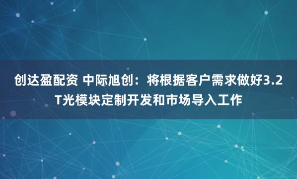 创达盈配资 中际旭创：将根据客户需求做好3.2T光模块定制开发和市场导入工作