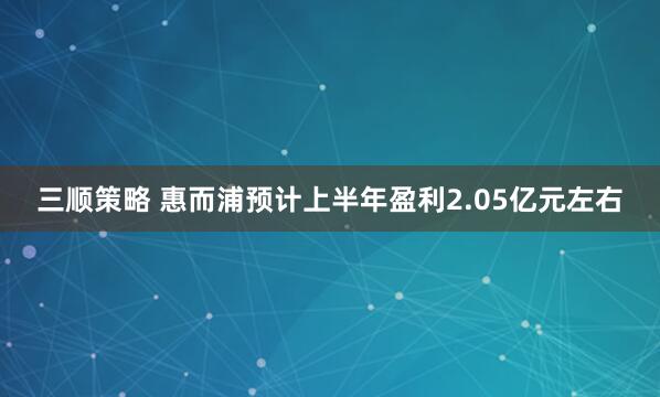 三顺策略 惠而浦预计上半年盈利2.05亿元左右