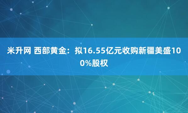 米升网 西部黄金：拟16.55亿元收购新疆美盛100%股权