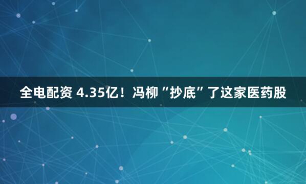 全电配资 4.35亿!冯柳“抄底”了这家医药股
