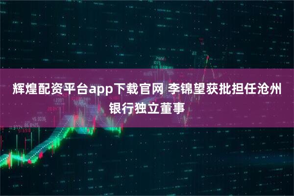 辉煌配资平台app下载官网 李锦望获批担任沧州银行独立董事