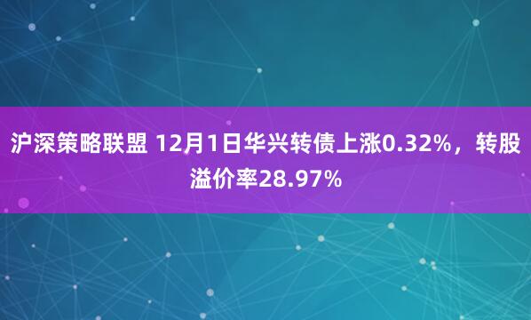 沪深策略联盟 12月1日华兴转债上涨0.32%，转股溢价率28.97%
