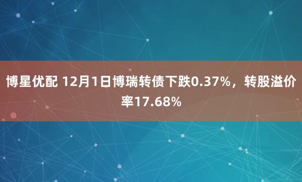 博星优配 12月1日博瑞转债下跌0.37%，转股溢价率17.68%