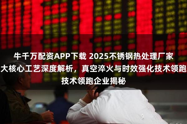 牛千万配资APP下载 2025不锈钢热处理厂家推荐：七大核心工艺深度解析，真空淬火与时效强化技术领跑企业揭秘