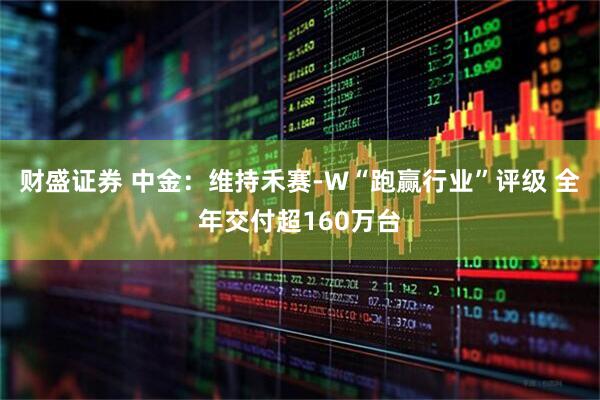 财盛证券 中金：维持禾赛-W“跑赢行业”评级 全年交付超160万台