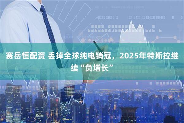 赛岳恒配资 丢掉全球纯电销冠,2025年特斯拉继续“负增长”