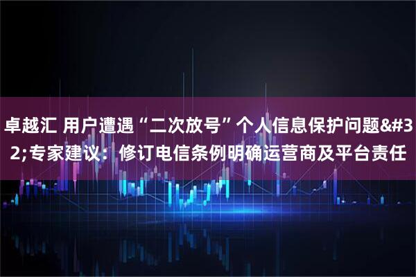 卓越汇 用户遭遇“二次放号”个人信息保护问题 专家建议：修订电信条例明确运营商及平台责任