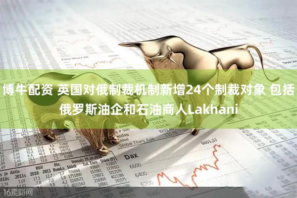 博牛配资 英国对俄制裁机制新增24个制裁对象 包括俄罗斯油企和石油商人Lakhani