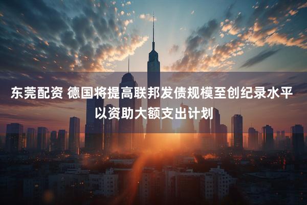 东莞配资 德国将提高联邦发债规模至创纪录水平 以资助大额支出计划