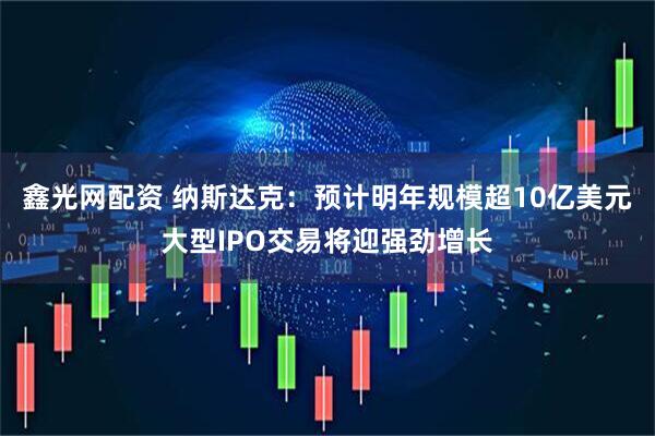 鑫光网配资 纳斯达克：预计明年规模超10亿美元大型IPO交易将迎强劲增长
